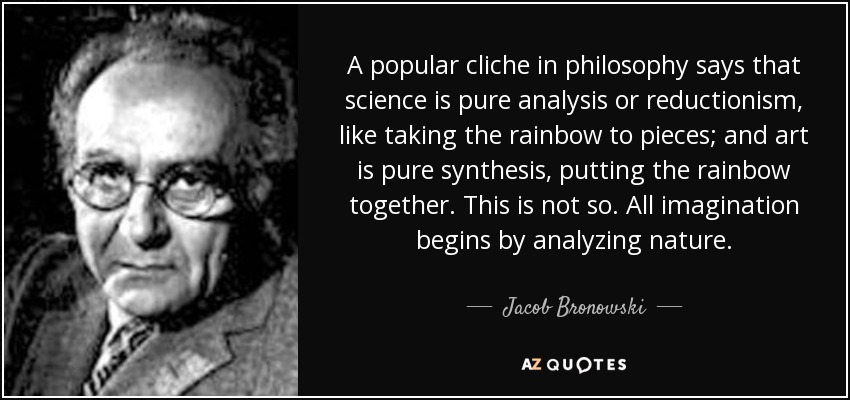 A popular cliche in philosophy says that science is pure analysis or reductionism, like taking the rainbow to pieces; and art is pure synthesis, putting the rainbow together. This is not so. All imagination begins by analyzing nature. - Jacob Bronowski