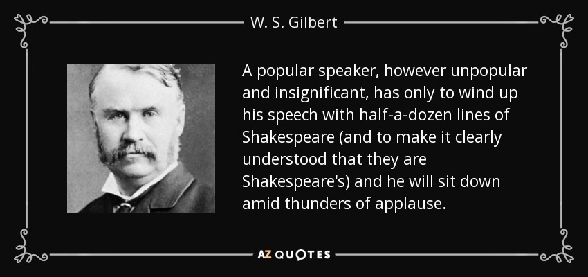 A popular speaker, however unpopular and insignificant, has only to wind up his speech with half-a-dozen lines of Shakespeare (and to make it clearly understood that they are Shakespeare's) and he will sit down amid thunders of applause. - W. S. Gilbert