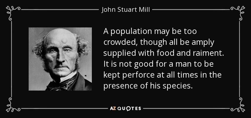 A population may be too crowded, though all be amply supplied with food and raiment. It is not good for a man to be kept perforce at all times in the presence of his species. - John Stuart Mill