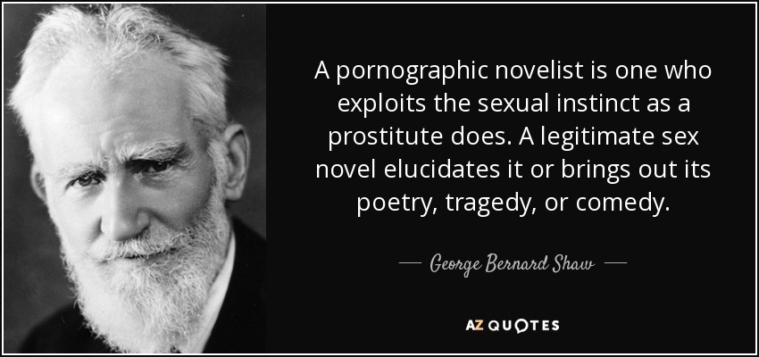 A pornographic novelist is one who exploits the sexual instinct as a prostitute does. A legitimate sex novel elucidates it or brings out its poetry, tragedy, or comedy. - George Bernard Shaw
