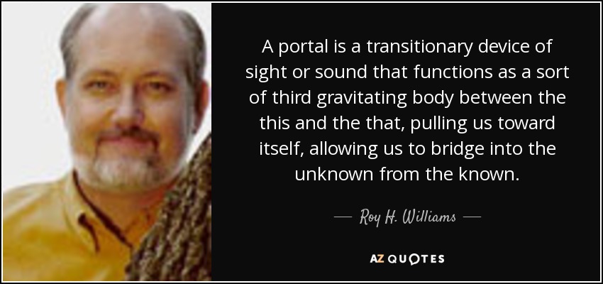 A portal is a transitionary device of sight or sound that functions as a sort of third gravitating body between the this and the that, pulling us toward itself, allowing us to bridge into the unknown from the known. - Roy H. Williams