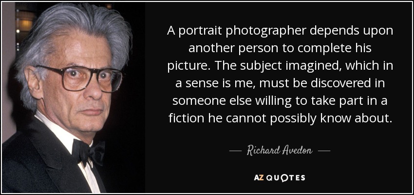 A portrait photographer depends upon another person to complete his picture. The subject imagined, which in a sense is me, must be discovered in someone else willing to take part in a fiction he cannot possibly know about. - Richard Avedon