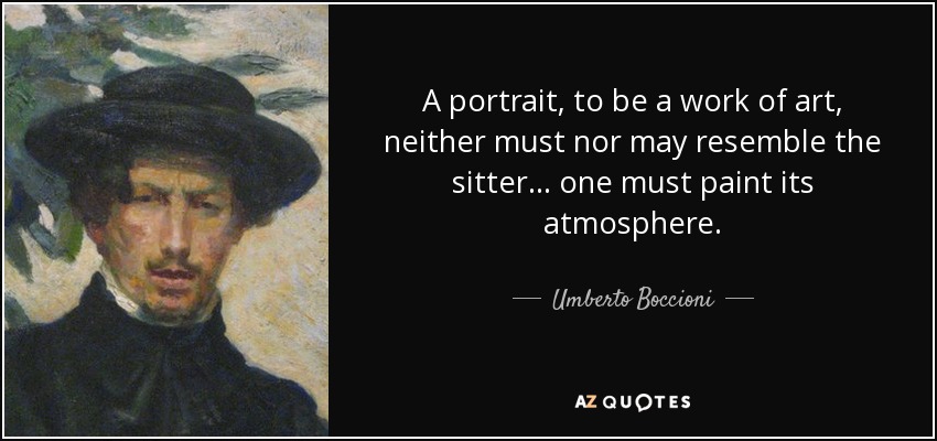 A portrait, to be a work of art, neither must nor may resemble the sitter... one must paint its atmosphere. - Umberto Boccioni
