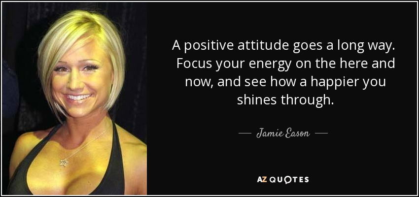 A positive attitude goes a long way. Focus your energy on the here and now, and see how a happier you shines through. - Jamie Eason