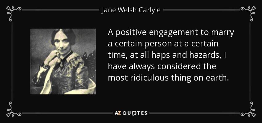 A positive engagement to marry a certain person at a certain time, at all haps and hazards, I have always considered the most ridiculous thing on earth. - Jane Welsh Carlyle