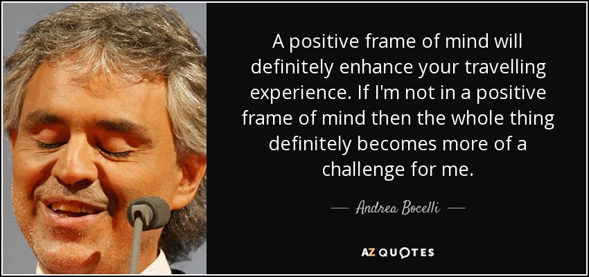 A positive frame of mind will definitely enhance your travelling experience. If I'm not in a positive frame of mind then the whole thing definitely becomes more of a challenge for me. - Andrea Bocelli