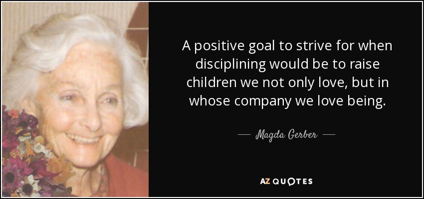A positive goal to strive for when disciplining would be to raise children we not only love, but in whose company we love being. - Magda Gerber