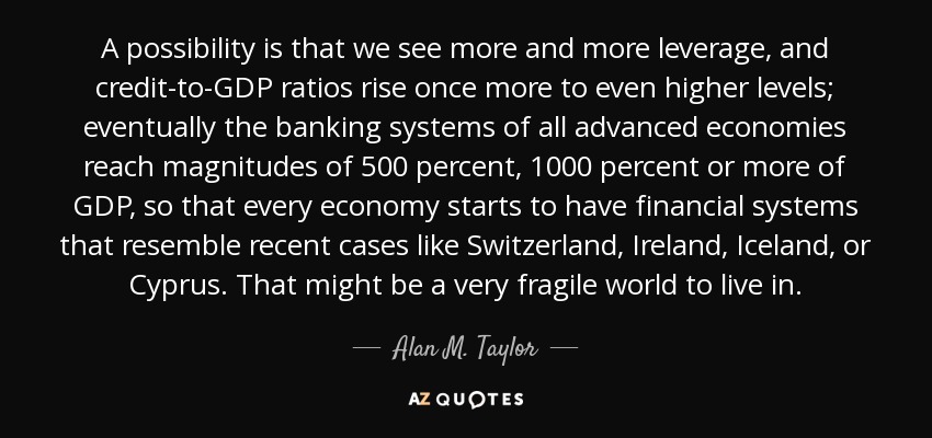 A possibility is that we see more and more leverage, and credit-to-GDP ratios rise once more to even higher levels; eventually the banking systems of all advanced economies reach magnitudes of 500 percent, 1000 percent or more of GDP, so that every economy starts to have financial systems that resemble recent cases like Switzerland, Ireland, Iceland, or Cyprus. That might be a very fragile world to live in. - Alan M. Taylor