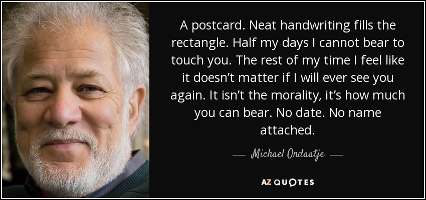 A postcard. Neat handwriting fills the rectangle. Half my days I cannot bear to touch you. The rest of my time I feel like it doesn’t matter if I will ever see you again. It isn’t the morality, it’s how much you can bear. No date. No name attached. - Michael Ondaatje