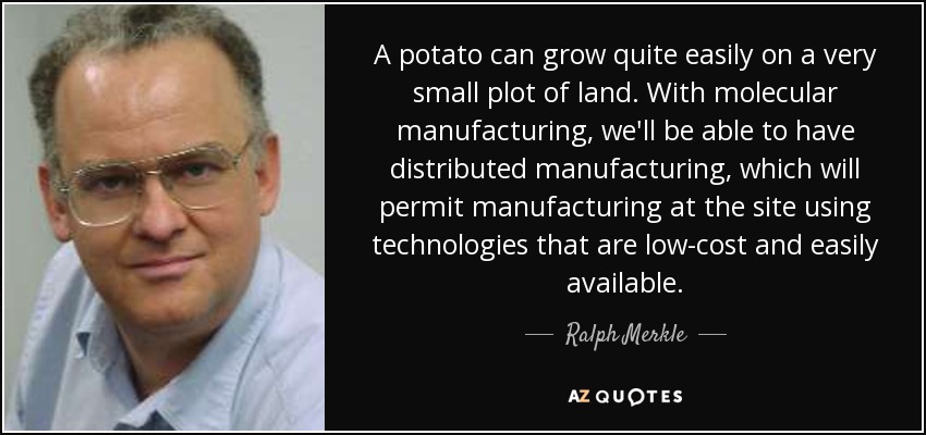 A potato can grow quite easily on a very small plot of land. With molecular manufacturing, we'll be able to have distributed manufacturing, which will permit manufacturing at the site using technologies that are low-cost and easily available. - Ralph Merkle