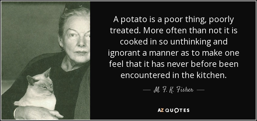 A potato is a poor thing, poorly treated. More often than not it is cooked in so unthinking and ignorant a manner as to make one feel that it has never before been encountered in the kitchen. - M. F. K. Fisher