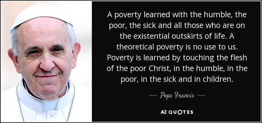 A poverty learned with the humble, the poor, the sick and all those who are on the existential outskirts of life. A theoretical poverty is no use to us. Poverty is learned by touching the flesh of the poor Christ, in the humble, in the poor, in the sick and in children. - Pope Francis