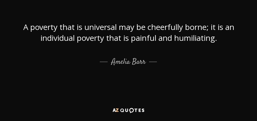 A poverty that is universal may be cheerfully borne; it is an individual poverty that is painful and humiliating. - Amelia Barr