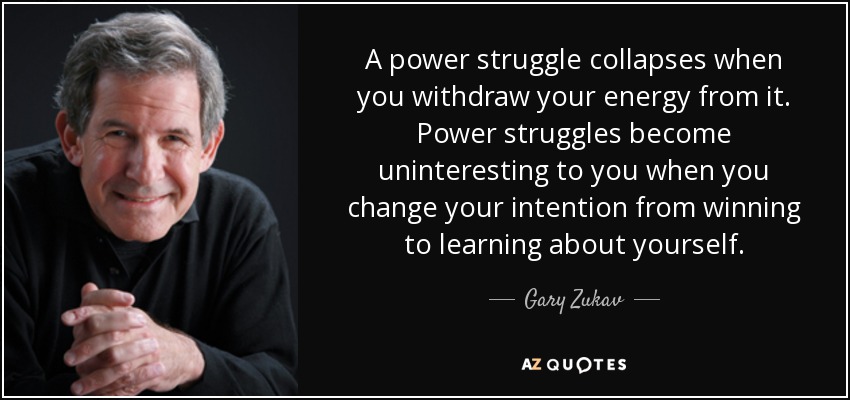 A power struggle collapses when you withdraw your energy from it. Power struggles become uninteresting to you when you change your intention from winning to learning about yourself. - Gary Zukav