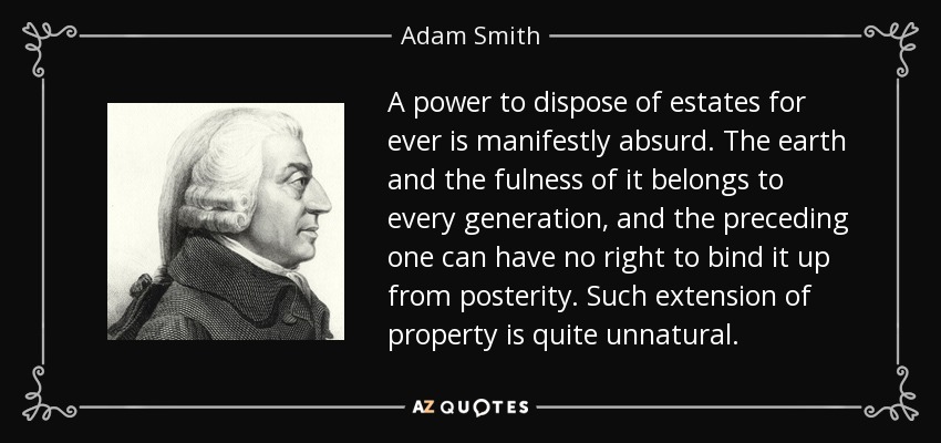 A power to dispose of estates for ever is manifestly absurd. The earth and the fulness of it belongs to every generation, and the preceding one can have no right to bind it up from posterity. Such extension of property is quite unnatural. - Adam Smith