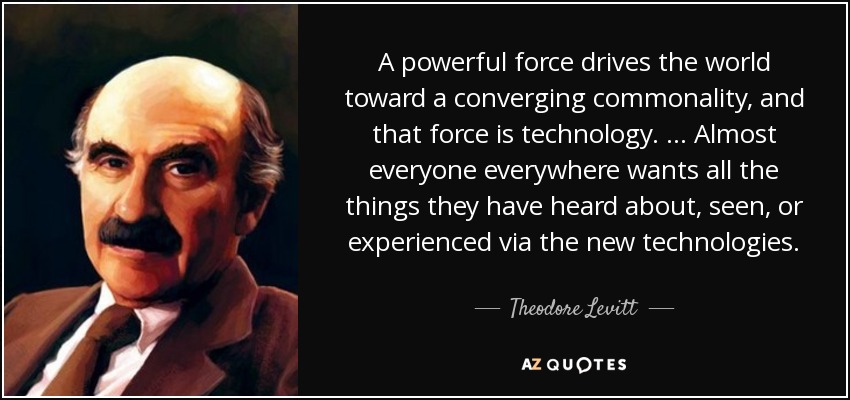 A powerful force drives the world toward a converging commonality, and that force is technology. … Almost everyone everywhere wants all the things they have heard about, seen, or experienced via the new technologies. - Theodore Levitt
