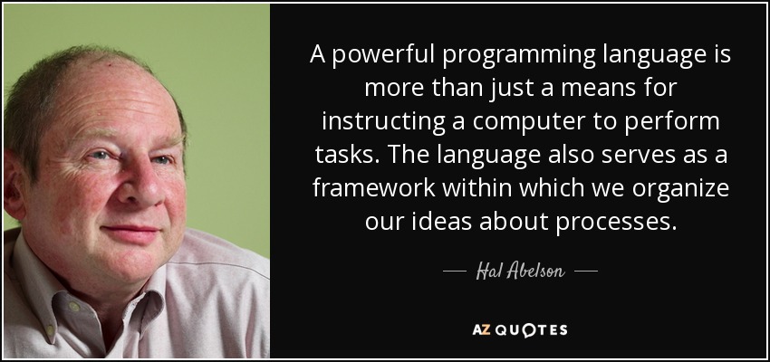 A powerful programming language is more than just a means for instructing a computer to perform tasks. The language also serves as a framework within which we organize our ideas about processes. - Hal Abelson