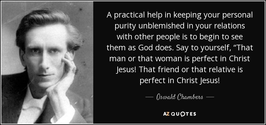 A practical help in keeping your personal purity unblemished in your relations with other people is to begin to see them as God does. Say to yourself, “That man or that woman is perfect in Christ Jesus! That friend or that relative is perfect in Christ Jesus! - Oswald Chambers
