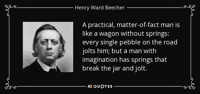 A practical, matter-of-fact man is like a wagon without springs: every single pebble on the road jolts him; but a man with imagination has springs that break the jar and jolt. - Henry Ward Beecher
