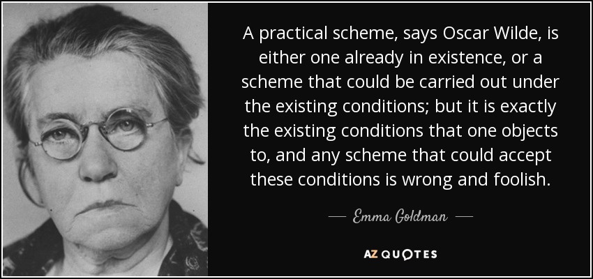 A practical scheme, says Oscar Wilde, is either one already in existence, or a scheme that could be carried out under the existing conditions; but it is exactly the existing conditions that one objects to, and any scheme that could accept these conditions is wrong and foolish. - Emma Goldman