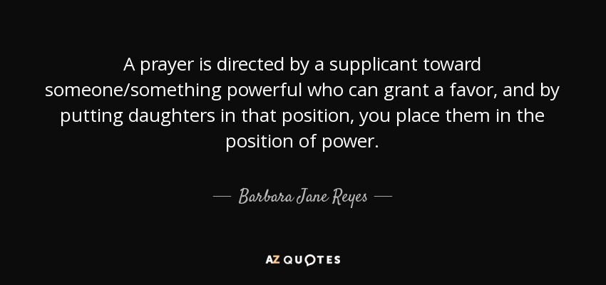 A prayer is directed by a supplicant toward someone/something powerful who can grant a favor, and by putting daughters in that position, you place them in the position of power. - Barbara Jane Reyes