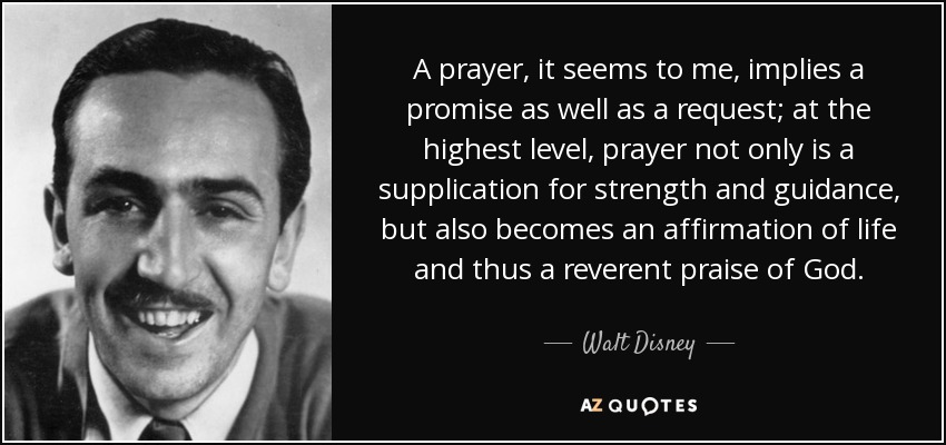 A prayer, it seems to me, implies a promise as well as a request; at the highest level, prayer not only is a supplication for strength and guidance, but also becomes an affirmation of life and thus a reverent praise of God. - Walt Disney