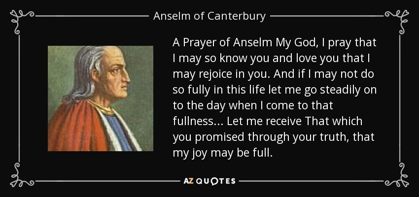 A Prayer of Anselm My God, I pray that I may so know you and love you that I may rejoice in you. And if I may not do so fully in this life let me go steadily on to the day when I come to that fullness . . . Let me receive That which you promised through your truth, that my joy may be full. - Anselm of Canterbury