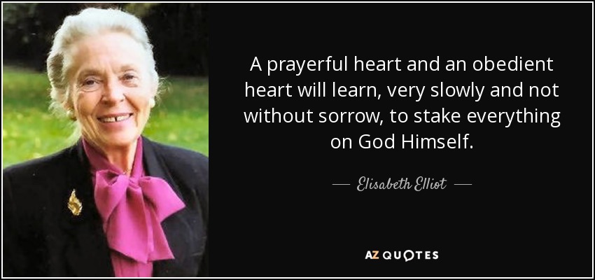 A prayerful heart and an obedient heart will learn, very slowly and not without sorrow, to stake everything on God Himself. - Elisabeth Elliot
