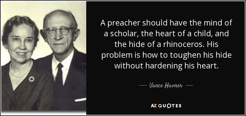 A preacher should have the mind of a scholar, the heart of a child, and the hide of a rhinoceros. His problem is how to toughen his hide without hardening his heart. - Vance Havner