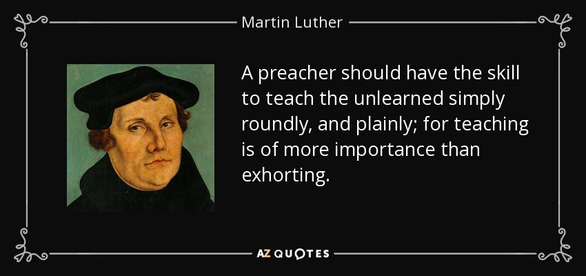 A preacher should have the skill to teach the unlearned simply roundly, and plainly; for teaching is of more importance than exhorting. - Martin Luther