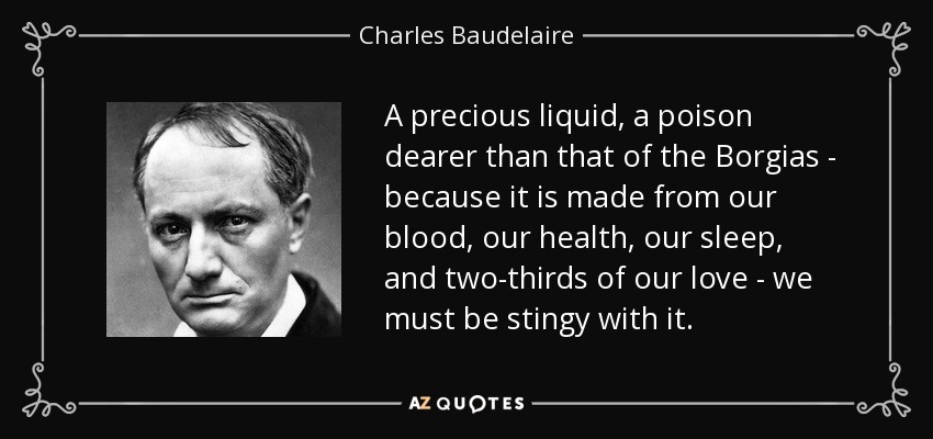 A precious liquid, a poison dearer than that of the Borgias - because it is made from our blood, our health, our sleep, and two-thirds of our love - we must be stingy with it. - Charles Baudelaire