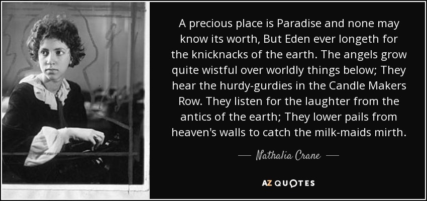 A precious place is Paradise and none may know its worth, But Eden ever longeth for the knicknacks of the earth. The angels grow quite wistful over worldly things below; They hear the hurdy-gurdies in the Candle Makers Row. They listen for the laughter from the antics of the earth; They lower pails from heaven's walls to catch the milk-maids mirth. - Nathalia Crane