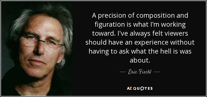 A precision of composition and figuration is what I'm working toward. I've always felt viewers should have an experience without having to ask what the hell is was about. - Eric Fischl