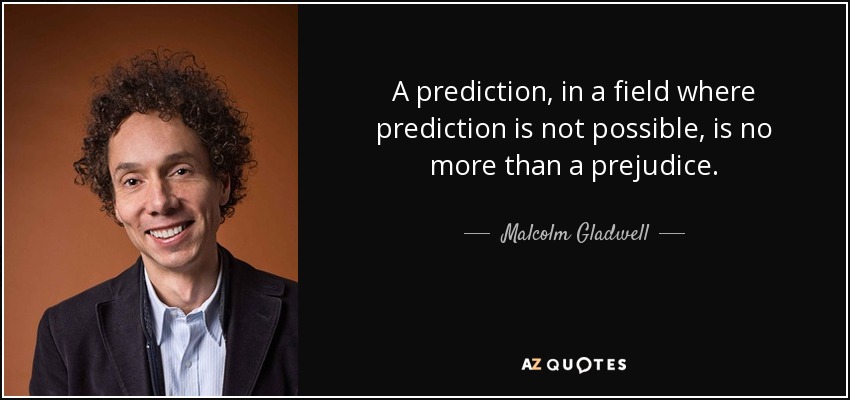 A prediction, in a field where prediction is not possible, is no more than a prejudice. - Malcolm Gladwell