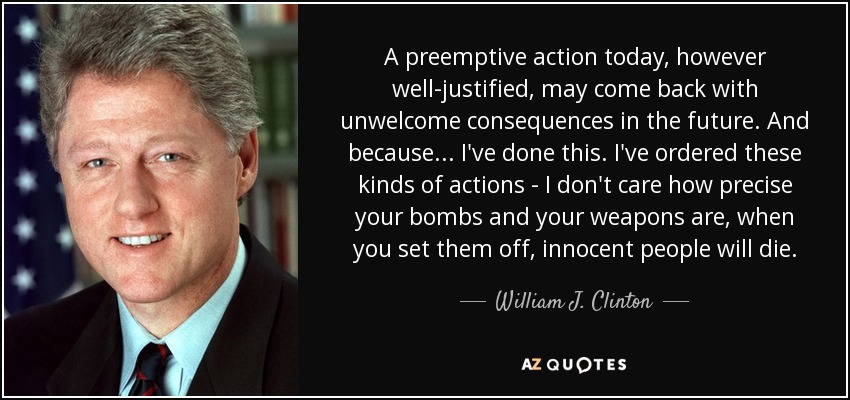 A preemptive action today, however well-justified, may come back with unwelcome consequences in the future. And because... I've done this. I've ordered these kinds of actions - I don't care how precise your bombs and your weapons are, when you set them off, innocent people will die. - William J. Clinton