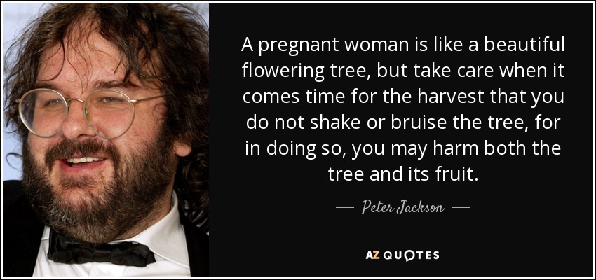 A pregnant woman is like a beautiful flowering tree, but take care when it comes time for the harvest that you do not shake or bruise the tree, for in doing so, you may harm both the tree and its fruit. - Peter Jackson