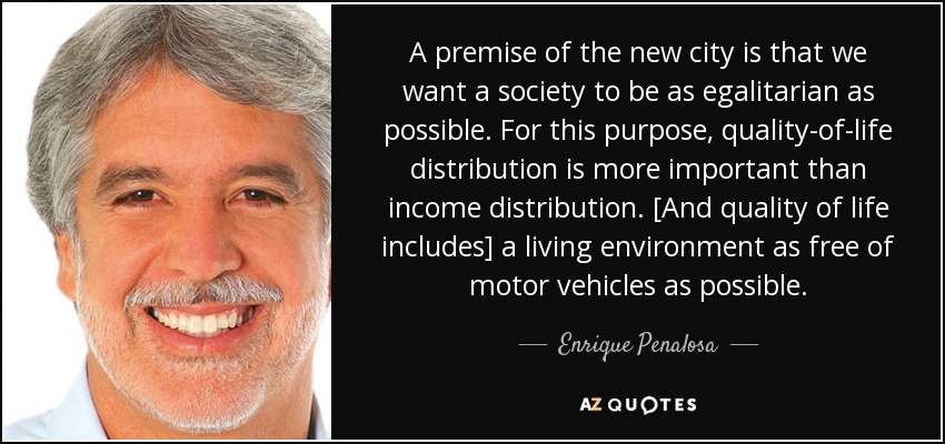 A premise of the new city is that we want a society to be as egalitarian as possible. For this purpose, quality-of-life distribution is more important than income distribution. [And quality of life includes] a living environment as free of motor vehicles as possible. - Enrique Penalosa