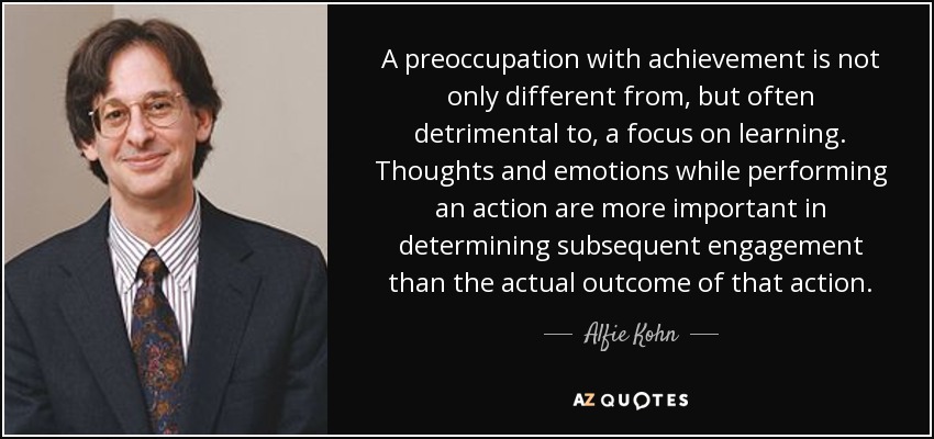 A preoccupation with achievement is not only different from, but often detrimental to, a focus on learning. Thoughts and emotions while performing an action are more important in determining subsequent engagement than the actual outcome of that action. - Alfie Kohn