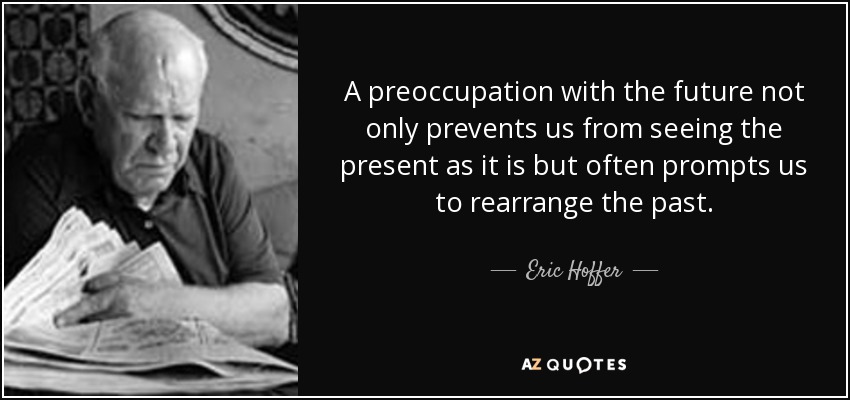 A preoccupation with the future not only prevents us from seeing the present as it is but often prompts us to rearrange the past. - Eric Hoffer