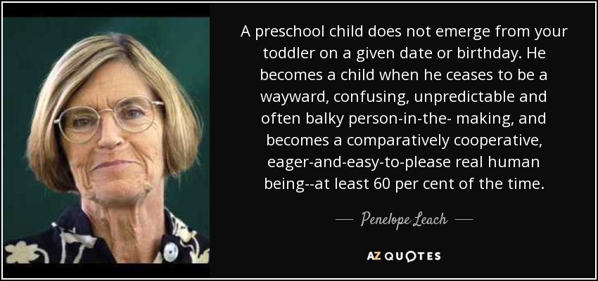 A preschool child does not emerge from your toddler on a given date or birthday. He becomes a child when he ceases to be a wayward, confusing, unpredictable and often balky person-in-the- making, and becomes a comparatively cooperative, eager-and-easy-to-please real human being--at least 60 per cent of the time. - Penelope Leach