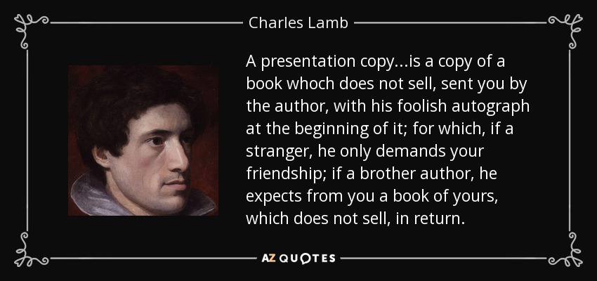 A presentation copy...is a copy of a book whoch does not sell, sent you by the author, with his foolish autograph at the beginning of it; for which, if a stranger, he only demands your friendship; if a brother author, he expects from you a book of yours, which does not sell, in return. - Charles Lamb