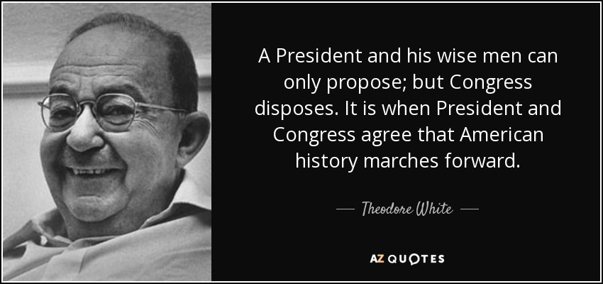 A President and his wise men can only propose; but Congress disposes. It is when President and Congress agree that American history marches forward. - Theodore White