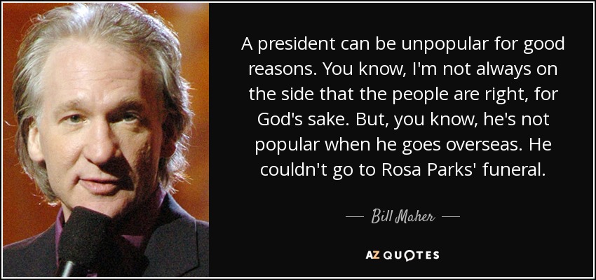 A president can be unpopular for good reasons. You know, I'm not always on the side that the people are right, for God's sake. But, you know, he's not popular when he goes overseas. He couldn't go to Rosa Parks' funeral. - Bill Maher