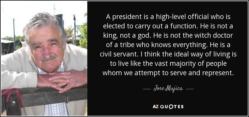 A president is a high-level official who is elected to carry out a function. He is not a king, not a god. He is not the witch doctor of a tribe who knows everything. He is a civil servant. I think the ideal way of living is to live like the vast majority of people whom we attempt to serve and represent. - Jose Mujica