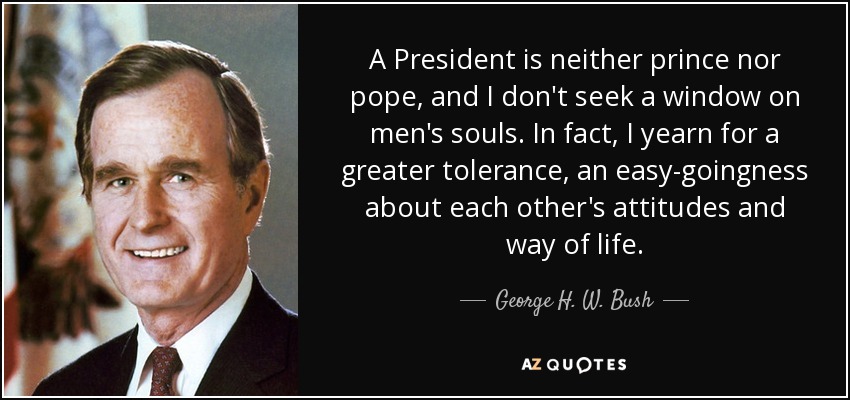 A President is neither prince nor pope, and I don't seek a window on men's souls. In fact, I yearn for a greater tolerance, an easy-goingness about each other's attitudes and way of life. - George H. W. Bush