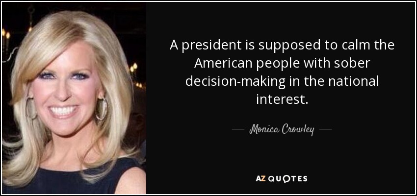 A president is supposed to calm the American people with sober decision-making in the national interest. - Monica Crowley