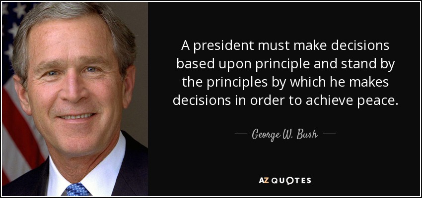 A president must make decisions based upon principle and stand by the principles by which he makes decisions in order to achieve peace. - George W. Bush