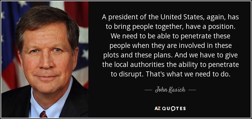 A president of the United States, again, has to bring people together, have a position. We need to be able to penetrate these people when they are involved in these plots and these plans. And we have to give the local authorities the ability to penetrate to disrupt. That's what we need to do. - John Kasich