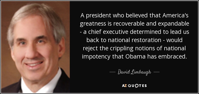 A president who believed that America's greatness is recoverable and expandable - a chief executive determined to lead us back to national restoration - would reject the crippling notions of national impotency that Obama has embraced. - David Limbaugh