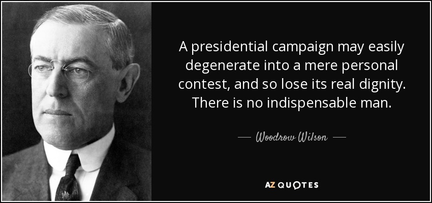 A presidential campaign may easily degenerate into a mere personal contest, and so lose its real dignity. There is no indispensable man. - Woodrow Wilson